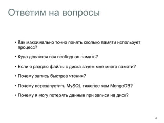 Ответим на вопросы
• Как максимально точно понять сколько памяти использует
процесс?
• Куда девается вся свободная память?
• Если я раздаю файлы с диска зачем мне много памяти?
• Почему запись быстрее чтения?
• Почему перезапустить MySQL тяжелее чем MongoDB?
• Почему я могу потерять данные при записи на диск?
4
 