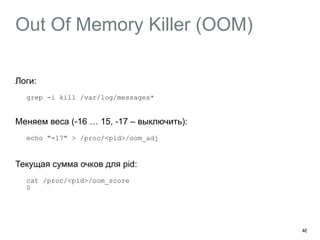 Out Of Memory Killer (OOM)
Логи:
grep -i kill /var/log/messages* 
Меняем веса (-16 … 15, -17 – выключить):
echo “-17” > /proc/<pid>/oom_adj
 
Текущая сумма очков для pid:
cat /proc/<pid>/oom_score 
0
46
 