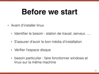 Before we start
‣ Avant d’installer linux
‣ Identiﬁer le besoin : station de travail, serveur, ….
‣ S’assurer d’avoir le bon média d’installation
‣ Vériﬁer l’espace disque
‣ besoin particulier : faire fonctionner windows et
linux sur la même machine
12
 