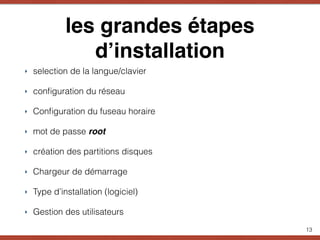 les grandes étapes
d’installation
‣ selection de la langue/clavier
‣ conﬁguration du réseau
‣ Conﬁguration du fuseau horaire
‣ mot de passe root
‣ création des partitions disques
‣ Chargeur de démarrage
‣ Type d’installation (logiciel)
‣ Gestion des utilisateurs
13
 