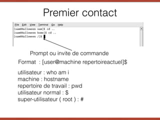 Premier contact
Prompt ou invite de commande
Format : [user@machine repertoireactuel]$
utilisateur : who am i
machine : hostname
repertoire de travail : pwd
utilisateur normal : $
super-utilisateur ( root ) : #
 