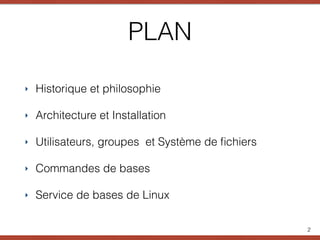 PLAN
‣ Historique et philosophie
‣ Architecture et Installation
‣ Utilisateurs, groupes et Système de ﬁchiers
‣ Commandes de bases
‣ Service de bases de Linux
2
 