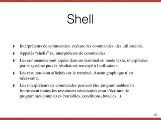 Shell
‣ Interpréteurs de commandes: exécute les commandes des utilisateurs.
‣ Appelés “shells” ou interpréteurs de commandes
‣ Les commandes sont tapées dans un terminal en mode texte, interprétées
par le système puis le résultat est renvoyé à l utilisateur.
‣ Les résultats sont afﬁchés sur le terminal. Aucun graphique n’est
nécessaire.
‣ Les interpréteurs de commandes peuvent être programmables: ils
fournissent toutes les ressources nécessaires pour l’écriture de
programmes complexes (variables, conditions, boucles...)
20
 