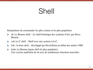 Shell
Interpréteurs de commandes les plus connus et les plus populaires
‣ sh: Le Bourne shell : Le shell historique des systèmes Unix, par Steve
Bourne.
‣ csh: Le C shell : Shell avec une syntaxe à la C.
‣ ksh : le korn shell , développé par David Korn au début des années 1980
‣ bash: Le Bourne Again shell (le plus populaire) 
Une version améliorée de sh avec de nombreuses fonctions nouvelles
21
 