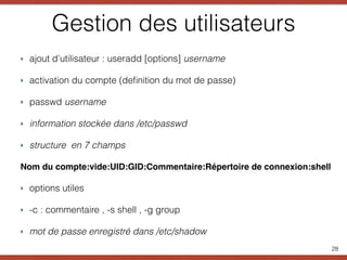 Gestion des utilisateurs
‣ ajout d’utilisateur : useradd [options] username
‣ activation du compte (deﬁnition du mot de passe)
‣ passwd username
‣ information stockée dans /etc/passwd
‣ structure en 7 champs
Nom du compte:vide:UID:GID:Commentaire:Répertoire de connexion:shell
‣ options utiles
‣ -c : commentaire , -s shell , -g group
‣ mot de passe enregistré dans /etc/shadow
28
 