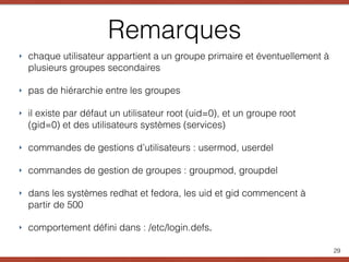 Remarques
‣ chaque utilisateur appartient a un groupe primaire et éventuellement à
plusieurs groupes secondaires
‣ pas de hiérarchie entre les groupes
‣ il existe par défaut un utilisateur root (uid=0), et un groupe root
(gid=0) et des utilisateurs systèmes (services)
‣ commandes de gestions d’utilisateurs : usermod, userdel
‣ commandes de gestion de groupes : groupmod, groupdel
‣ dans les systèmes redhat et fedora, les uid et gid commencent à
partir de 500
‣ comportement déﬁni dans : /etc/login.defs.
29
 