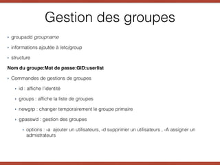 Gestion des groupes
‣ groupadd groupname
‣ informations ajoutée à /etc/group
‣ structure
Nom du groupe:Mot de passe:GID:userlist
‣ Commandes de gestions de groupes
‣ id : afﬁche l’identité
‣ groups : afﬁche la liste de groupes
‣ newgrp : changer temporairement le groupe primaire
‣ gpasswd : gestion des groupes
‣ options : -a ajouter un utilisateurs, -d supprimer un utilisateurs , -A assigner un
admistrateurs 
 