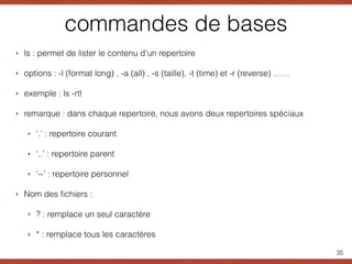 commandes de bases
‣ ls : permet de lister le contenu d’un repertoire
‣ options : -l (format long) , -a (all) , -s (taille), -t (time) et -r (reverse) ……
‣ exemple : ls -rtl
‣ remarque : dans chaque repertoire, nous avons deux repertoires spéciaux
‣ ‘.’ : repertoire courant
‣ ‘..’ : repertoire parent
‣ ‘~’ : repertoire personnel
‣ Nom des ﬁchiers :
‣ ? : remplace un seul caractère
‣ * : remplace tous les caractères
35
 