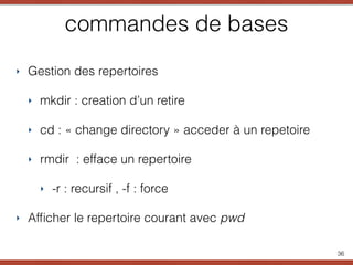 commandes de bases
‣ Gestion des repertoires
‣ mkdir : creation d’un retire
‣ cd : « change directory » acceder à un repetoire
‣ rmdir : efface un repertoire
‣ -r : recursif , -f : force
‣ Afﬁcher le repertoire courant avec pwd
36
 