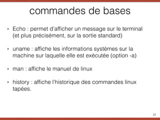 commandes de bases
‣ Echo : permet d’afﬁcher un message sur le terminal
(et plus précisément, sur la sortie standard)
‣ uname : afﬁche les informations systèmes sur la
machine sur laquelle elle est exécutée (option -a)
‣ man : afﬁche le manuel de linux
‣ history : afﬁche l’historique des commandes linux
tapées.
37
 
