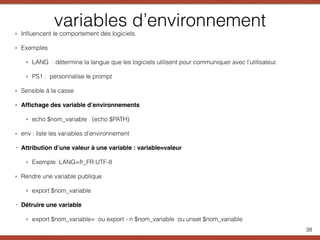 variables d’environnement
38
‣ Inﬂuencent le comportement des logiciels.
‣ Exemples
‣ LANG : détermine la langue que les logiciels utilisent pour communiquer avec l’utilisateur.
‣ PS1 : personnalise le prompt
‣ Sensible à la casse
‣ Afﬁchage des variable d’environnements
‣ echo $nom_variable (echo $PATH)
‣ env : liste les variables d’environnement
‣ Attribution d’une valeur à une variable : variable=valeur
‣ Exemple :LANG=fr_FR.UTF-8
‣ Rendre une variable publique
‣ export $nom_variable
‣ Détruire une variable
‣ export $nom_variable= ou export - n $nom_variable ou unset $nom_variable
 