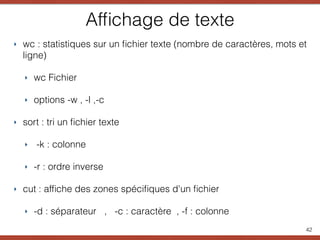 Afﬁchage de texte
‣ wc : statistiques sur un ﬁchier texte (nombre de caractères, mots et
ligne)
‣ wc Fichier
‣ options -w , -l ,-c
‣ sort : tri un ﬁchier texte
‣ -k : colonne
‣ -r : ordre inverse
‣ cut : afﬁche des zones spéciﬁques d'un ﬁchier
‣ -d : séparateur , -c : caractère , -f : colonne
42
 