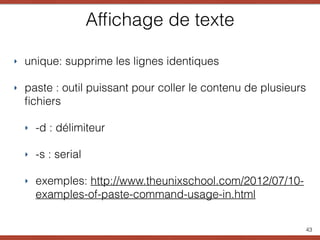 Afﬁchage de texte
43
‣ unique: supprime les lignes identiques
‣ paste : outil puissant pour coller le contenu de plusieurs
ﬁchiers
‣ -d : délimiteur
‣ -s : serial
‣ exemples: http://www.theunixschool.com/2012/07/10-
examples-of-paste-command-usage-in.html
 