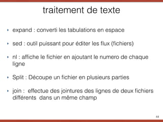 traitement de texte
‣ expand : converti les tabulations en espace
‣ sed : outil puissant pour éditer les ﬂux (ﬁchiers)
‣ nl : afﬁche le ﬁchier en ajoutant le numero de chaque
ligne
‣ Split : Découpe un ﬁchier en plusieurs parties
‣ join : effectue des jointures des lignes de deux ﬁchiers
différents dans un même champ
44
 