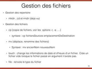 Gestion des ﬁchiers
‣ Gestion des repertoire
‣ mkdir , cd et rmdir (deja vu)
‣ Gestion des ﬁchiers
‣ cp (copie de ﬁchiers, voir les options -r, -a ….)
‣ syntaxe : cp ﬁchiersSources emplacementDeDestination
‣ mv (déplace, renomme des ﬁchiers)
‣ Syntaxe : mv ancienNom nouveauNom
‣ touch : change les informations de date et d'heure d'un ﬁchier. Crée un
ﬁchier vide lorsque le ﬁchier passé en argument n’existe pas.
‣ ﬁle : renvoie le type du ﬁchier
45
 