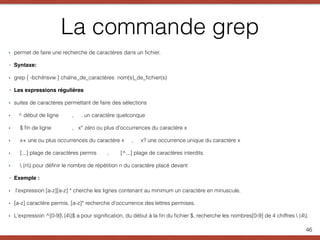 La commande grep
‣ permet de faire une recherche de caractères dans un ﬁchier.
‣ Syntaxe:
‣ grep [ -bchilnsvw ] chaîne_de_caractères nom(s)_de_ﬁchier(s)
‣ Les expressions régulières
‣ suites de caractères permettant de faire des sélections
‣ ^ début de ligne , . un caractère quelconque
‣ $ ﬁn de ligne , x* zéro ou plus d'occurrences du caractère x
‣ x+ une ou plus occurrences du caractère x , x? une occurrence unique du caractère x
‣ [...] plage de caractères permis , [^...] plage de caractères interdits
‣  {n} pour déﬁnir le nombre de répétition n du caractère placé devant
‣ Exemple :
‣ l'expression [a-z][a-z] * cherche les lignes contenant au minimum un caractère en minuscule.
‣ [a-z] caractère permis, [a-z]* recherche d'occurrence des lettres permises.
‣ L'expression ^[0-9] {4}$ a pour signiﬁcation, du début à la ﬁn du ﬁchier $, recherche les nombres[0-9] de 4 chiffres  {4}.
46
 