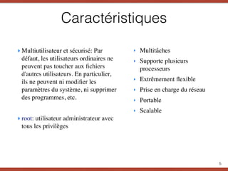 Caractéristiques
‣ Multiutilisateur et sécurisé: Par
défaut, les utilisateurs ordinaires ne
peuvent pas toucher aux ﬁchiers
d'autres utilisateurs. En particulier,
ils ne peuvent ni modiﬁer les
paramètres du système, ni supprimer
des programmes, etc.
‣ root: utilisateur administrateur avec
tous les privilèges
5
‣ Multitâches
‣ Supporte plusieurs
processeurs
‣ Extrêmement ﬂexible
‣ Prise en charge du réseau
‣ Portable
‣ Scalable
 