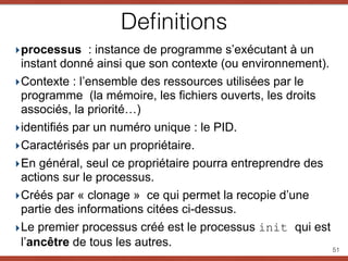 Deﬁnitions
‣processus : instance de programme s’exécutant à un
instant donné ainsi que son contexte (ou environnement).
‣Contexte : l’ensemble des ressources utilisées par le
programme (la mémoire, les fichiers ouverts, les droits
associés, la priorité…)
‣identifiés par un numéro unique : le PID.
‣Caractérisés par un propriétaire.
‣En général, seul ce propriétaire pourra entreprendre des
actions sur le processus.
‣Créés par « clonage » ce qui permet la recopie d’une
partie des informations citées ci-dessus.
‣Le premier processus créé est le processus init qui est
l’ancêtre de tous les autres. 51
 