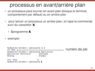 processus en avant/arrière plan
‣ un processus peut tourner en avant plan (bloque le terminal,
comportement par défaut) ou en arrière plan
‣ pour lancer un processus un arrière plan, on tape la commende
suivi du caractère ‘&’
‣ $programme &
‣ exemple:
54
numéro de job
 