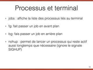 Processus et terminal
‣ jobs : afﬁche la liste des processus liés au terminal
‣ fg: fait passer un job en avant plan
‣ bg: fais passer un job en arrière plan
‣ nohup : permet de lancer un processus qui reste actif
aussi longtemps que nécessaire (ignore le signale
SIGHUP)
55
 