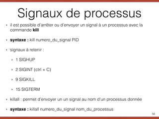 Signaux de processus
‣ il est possible d’arrêter ou d’envoyer un signal à un processus avec la
commande kill
‣ syntaxe : kill numero_du_signal PID
‣ signaux à retenir :
‣ 1 SIGHUP
‣ 2 SIGINT (ctrl + C)
‣ 9 SIGKILL
‣ 15 SIGTERM
‣ killall : permet d’envoyer un un signal au nom d’un processus donnée
‣ syntaxe : killall numero_du_signal nom_du_processus
56
 