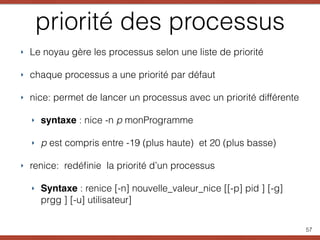 priorité des processus
‣ Le noyau gère les processus selon une liste de priorité
‣ chaque processus a une priorité par défaut
‣ nice: permet de lancer un processus avec un priorité différente
‣ syntaxe : nice -n p monProgramme
‣ p est compris entre -19 (plus haute) et 20 (plus basse)
‣ renice: redéﬁnie la priorité d’un processus
‣ Syntaxe : renice [-n] nouvelle_valeur_nice [[-p] pid ] [-g]
prgg ] [-u] utilisateur]
57
 