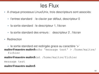 les Flux
‣ A chaque processus Linux/Unix, trois descripteurs sont associés:
‣ l’entree standard : le clavier par défaut, descripteur 0
‣ la sortie standard : le descripteur 1, l’écran
‣ la sortie standard des erreurs : descripteur 2 , l’écran
‣ Redirection
‣ le sortie standard est redirigée grace au caractère ‘>’
maitre@maestro maitre$echo 'message test' > /home/maitre/
fichier
maitre@maestro maitre$cat /home/maitre/fichier
message test
maitre@maestro maitre$
60
 