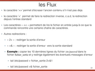 les Flux
‣ le caractère ‘>>’ permet d’écraser l’ancien contenu s’il n’est pas deja
‣ le caractère ‘<‘ permet de faire la redirection inverse, c.a.d, la redirection
depuis l’entree standard
‣ Les caractères « << » permettent de lire le ﬁchier en entrée jusqu’à ce que la
commande rencontre une certaine chaîne de caractères.
‣ Autres redirections :
‣ « 2> » : rediriger la sortie d’erreur
‣ « >& » : rediriger la sortie d’erreur vers la sortie standard
‣ Exemple : copier les 10 dernières lignes du ﬁchier /etc/passwd dans le
ﬁchier fichier_sortie et y redirige également les éventuels messages d’erreur
‣ tail /etc/passwd > ﬁchier_sortie 2>&1
‣ tail /etc/passwd >& ﬁchier_sortie 61
 