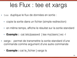 les Flux : tee et xargs
‣ tee duplique le ﬂux de données en sortie :
‣ copie la sortie dans un ﬁchier (simple redirection)
‣ en même temps, afﬁche le résultat sur la sortie standard
‣ Exemple : cat /etc/passwd | tee myUsers | wc -l
‣ xargs : permet de transmettre la sortie standard d’une
commande comme argument d’une autre commande
‣ Exemple : cat le_ﬁchier | xargs ls
64
 