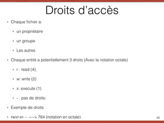 Droits d’accès
‣ Chaque ﬁchier a:
‣ un propriétaire
‣ un groupe
‣ Les autres
‣ Chaque entité a potentiellement 3 droits (Avec la notation octale)
‣ r : read (4),
‣ w: write (2)
‣ x: execute (1)
‣ - : pas de droits:
‣ Exemple de droits
‣ rwxr-xr- - —-> 764 (notation en octale) 65
 
