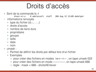 Droits d’accès
‣ Sorti de la commande ls -l
drwxr-xr-x 6 adelessafi staff 204 Aug 12 13:09 dwhelper
‣ informations renvoyés
‣ type du fichier (d,-,……)
‣ droits d’accès
‣ nombre de liens durs
‣ propriétaire
‣ groupe
‣ taille
‣ date
‣ nom
‣ umask :
‣ Permet de définir les droits par défaut lors d’un fichier
‣ Exemples
‣ pour créer des fichiers en modes rw-r—r— , on tape umask 022
‣ pour créer des fichiers en mode ————-, on tape umask 666
‣ règle : mask = 666 - droitsAEnlever
66
 
