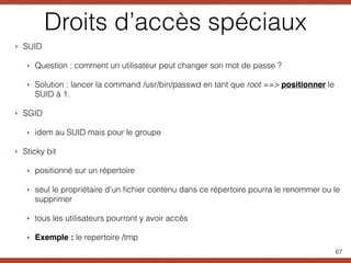 Droits d’accès spéciaux
‣ SUID
‣ Question : comment un utilisateur peut changer son mot de passe ?
‣ Solution : lancer la command /usr/bin/passwd en tant que root ==> positionner le
SUID à 1.
‣ SGID
‣ idem au SUID mais pour le groupe
‣ Sticky bit
‣ positionné sur un répertoire
‣ seul le propriétaire d'un ﬁchier contenu dans ce répertoire pourra le renommer ou le
supprimer
‣ tous les utilisateurs pourront y avoir accès
‣ Exemple : le repertoire /tmp
67
 