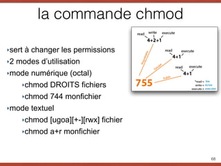 la commande chmod
‣sert à changer les permissions
‣2 modes d’utilisation
‣mode numérique (octal)
‣chmod DROITS fichiers
‣chmod 744 monfichier
‣mode textuel
‣chmod [ugoa][+-][rwx] fichier
‣chmod a+r monfichier
68
 
