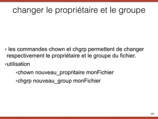 changer le propriétaire et le groupe
‣ les commandes chown et chgrp permettent de changer
respectivement le propriétaire et le groupe du fichier.
‣utilisation
‣chown nouveau_propritaire monFichier
‣chgrp nouveau_group monFichier
69
 