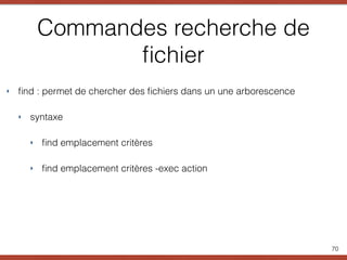 Commandes recherche de
ﬁchier
‣ ﬁnd : permet de chercher des ﬁchiers dans un une arborescence
‣ syntaxe
‣ ﬁnd emplacement critères
‣ ﬁnd emplacement critères -exec action
70
 