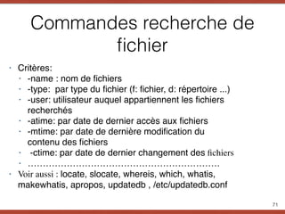 Commandes recherche de
ﬁchier
‣ Critères:
‣ -name : nom de ﬁchiers
‣ -type: par type du ﬁchier (f: ﬁchier, d: répertoire ...)
‣ -user: utilisateur auquel appartiennent les ﬁchiers
recherchés
‣ -atime: par date de dernier accès aux ﬁchiers
‣ -mtime: par date de dernière modiﬁcation du
contenu des ﬁchiers
‣  -ctime: par date de dernier changement des ﬁchiers
‣ ……………………………………………………….
‣ Voir aussi : locate, slocate, whereis, which, whatis,
makewhatis, apropos, updatedb , /etc/updatedb.conf
71
 