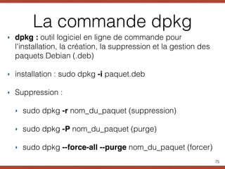 La commande dpkg
‣ dpkg : outil logiciel en ligne de commande pour
l'installation, la création, la suppression et la gestion des
paquets Debian (.deb)
‣ installation : sudo dpkg -i paquet.deb
‣ Suppression :
‣ sudo dpkg -r nom_du_paquet (suppression)
‣ sudo dpkg -P nom_du_paquet (purge)
‣ sudo dpkg --force-all --purge nom_du_paquet (forcer)
75
 