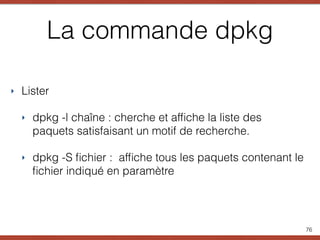 La commande dpkg
‣ Lister
‣ dpkg -l chaîne : cherche et afﬁche la liste des
paquets satisfaisant un motif de recherche.
‣ dpkg -S ﬁchier : afﬁche tous les paquets contenant le
ﬁchier indiqué en paramètre
76
 