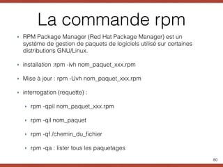La commande rpm
‣ RPM Package Manager (Red Hat Package Manager) est un
système de gestion de paquets de logiciels utilisé sur certaines
distributions GNU/Linux.
‣ installation :rpm -ivh nom_paquet_xxx.rpm
‣ Mise à jour : rpm -Uvh nom_paquet_xxx.rpm
‣ interrogation (requette) :
‣ rpm -qpil nom_paquet_xxx.rpm
‣ rpm -qil nom_paquet
‣ rpm -qf /chemin_du_ﬁchier
‣ rpm -qa : lister tous les paquetages
80
 
