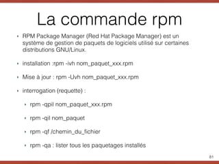 La commande rpm
‣ RPM Package Manager (Red Hat Package Manager) est un
système de gestion de paquets de logiciels utilisé sur certaines
distributions GNU/Linux.
‣ installation :rpm -ivh nom_paquet_xxx.rpm
‣ Mise à jour : rpm -Uvh nom_paquet_xxx.rpm
‣ interrogation (requette) :
‣ rpm -qpil nom_paquet_xxx.rpm
‣ rpm -qil nom_paquet
‣ rpm -qf /chemin_du_ﬁchier
‣ rpm -qa : lister tous les paquetages installés
81
 
