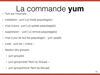 La commande yum‣ Yum par l’exemple
‣ installation : yum [-y] install paquetage(s)
‣ mise à jours : yum [-y] update paquetage(s)
‣ suppression : yum [-y] remove paquetage(s)
‣ mise à jour de tout les paquetages : yum update
‣ Lister : yum list « critere »
‣ Gestion des groupes
‣ yum grouplist
‣ yum groupinstall "Nom du Groupe »
‣ yum groupremove "Nom du Groupe"
83
 