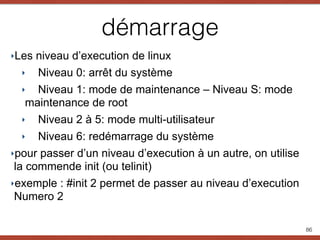 démarrage
‣Les niveau d’execution de linux
‣ Niveau 0: arrêt du système
‣ Niveau 1: mode de maintenance – Niveau S: mode
maintenance de root
‣ Niveau 2 à 5: mode multi-utilisateur
‣ Niveau 6: redémarrage du système
‣pour passer d’un niveau d’execution à un autre, on utilise
la commende init (ou telinit)
‣exemple : #init 2 permet de passer au niveau d’execution
Numero 2
86
 