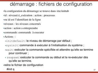 démarrage : ﬁchiers de conﬁguration
‣la conﬁguration du démarrage se trouve dans /etc/inittab
‣id : niveau(x)_exécution : action : processus
‣ou id est l’identiﬁant de la ligne
‣niveaux : les niveaux concernés
‣action : action a entreprendre
‣commande: commande à executer
‣Actions :
‣initdefault: le niveau de démarrage par défaut ;
‣sysinit: commande à exécuter à l’initialisation du système ;
‣wait: exécuter la commande spécifiée et attendre qu’elle se termine
pour continuer ;
‣ respawn: exécuter la commande au début et la re-exécuter dès
qu’elle se termine.
‣relire le fichier de configuration
‣
. #init q 87
 