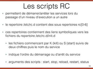 Les scripts RC
‣ permettent de démarrer/arrêter les services lors du
passage d’un niveau d’execution a un autre
‣ le repertoire /etc/rc.d contient des sous repertoires rc[0-6]
‣ ces repertoires contiennent des liens symboliques vers les
ﬁchiers du repertoire /etc/rc.d/init.d
‣ les ﬁchiers commencent par K (kill) ou S (start) suivis de
deux chiffres puis le nom du service
‣ indique l’ordre du démarrage ou d’arrêt du service
‣ arguments des scripts : start, stop, reload, restart, status
88
 