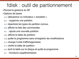 fdisk : outil de partionnement
‣Permet la gestions du SF
‣Options de bases
‣a: (dés)active un indicateur « bootable »
‣d : supprime une partition
‣l: répertorie les types de partition connus
‣m: affiche la liste des commandes
‣n : ajoute une nouvelle partition
‣p: affiche la table de partition
‣q: quitte le programme sans enregistrer les modifications
‣u: change l'unité d'affichage/saisie
‣v: vérifie la table de partition
‣w: écrit la table sur le disque et quitte le programme
‣x : fonctions supplémentaires
93
 