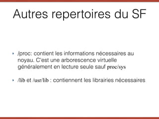 ‣ /proc: contient les informations nécessaires au
noyau. C'est une arborescence virtuelle
généralement en lecture seule sauf proc/sys
‣ /lib et /usr/lib : contiennent les librairies nécessaires
Autres repertoires du SF
 