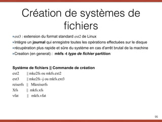 Création de systèmes de
ﬁchiers
‣ext3 : extension du format standard ext2 de Linux
‣Intègre un journal qui enregistre toutes les opérations effectuées sur le disque
‣récupération plus rapide et sûre du système en cas d'arrêt brutal de la machine
‣Creation (en general) : mkfs -t type de fichier partition
Système de fichiers || Commande de création
ext2 || mke2fs ou mkfs.ext2
ext3 || mke2fs -j ou mkfs.ext3
reiserfs || Mkreiserfs
Xfs || mkfs.xfs
vfat || mkfs.vfat
95
 