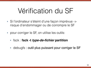 Vériﬁcation du SF
‣ Si l’ordinateur s’éteint d’une façon imprévue ->
risque d’endommager ou de corrompre le SF
‣ pour corriger le SF, on utilise les outils:
‣ fsck : fsck -t type-de-ﬁchier partition
‣ debugfs : outil plus puissant pour corriger le SF
96
 