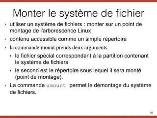 Monter le système de ﬁchier
‣ utiliser un système de fichiers : monter sur un point de
montage de l'arborescence Linux
‣ contenu accessible comme un simple répertoire
‣ la commande mount prends deux arguments
‣ le fichier spécial correspondant à la partition contenant
le système de fichiers
‣ le second est le répertoire sous lequel il sera monté
(point de montage).
‣ La commande umount permet le démontage du système
de fichiers. 
97
 