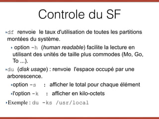 ‣df renvoie le taux d'utilisation de toutes les partitions
montées du système.
‣ option -h (human readable) facilite la lecture en
utilisant des unités de taille plus commodes (Mo, Go,
To ...).
‣du (disk usage) : renvoie l'espace occupé par une
arborescence.
‣option -s : afficher le total pour chaque élément
‣l'option -k : afficher en kilo-octets
‣Exemple : du -ks /usr/local
Controle du SF
 